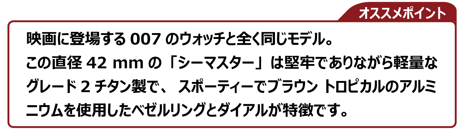 映画に登場する007のウォッチと全く同じモデル。 この直径42 mmの「シーマスター」は堅牢でありながら軽量な グレード2チタン製で、スポーティーでブラウン トロピカルのアルミ ニウムを使用したベゼルリングとダイアルが特徴です。