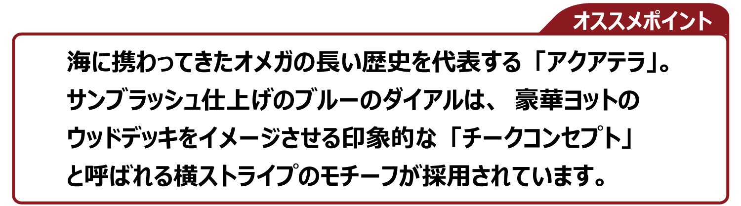 海に携わってきたオメガの長い歴史を代表する「アクアテラ」。サンブラッシュ仕上げのブルーのダイアルは、豪華ヨットのウッドデッキをイメージさせる印象的な「チークコンセプト」 と呼ばれる横ストライプのモチーフが採用されています。