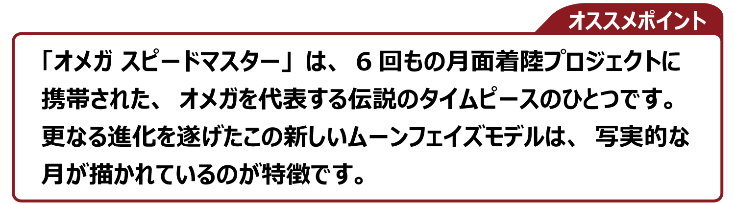 「オメガ スピードマスター」は、6回もの月面着陸プロジェクトに 携帯された、オメガを代表する伝説のタイムピースのひとつです。 更なる進化を遂げたこの新しいムーンフェイズモデルは、写実的な 月が描かれているのが特徴です。